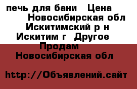 печь для бани › Цена ­ 6 000 - Новосибирская обл., Искитимский р-н, Искитим г. Другое » Продам   . Новосибирская обл.